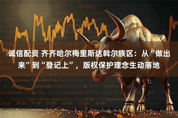 诚信配资 齐齐哈尔梅里斯达斡尔族区:从“做出来”到“登记上”,版权保护理念生动落地