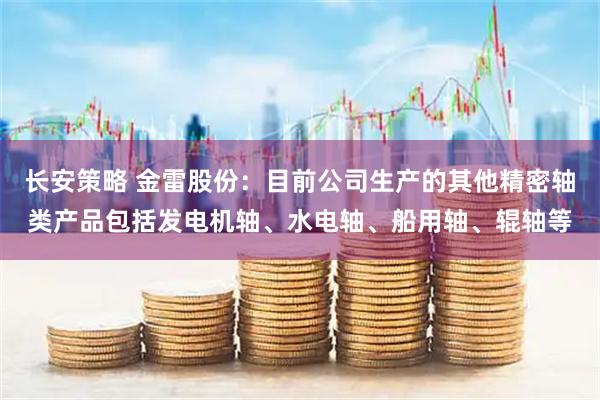 长安策略 金雷股份：目前公司生产的其他精密轴类产品包括发电机轴、水电轴、船用轴、辊轴等