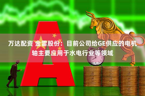 万达配资 金雷股份：目前公司给GE供应的电机轴主要应用于水电行业等领域