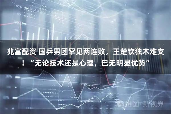 兆富配资 国乒男团罕见两连败，王楚钦独木难支！“无论技术还是心理，已无明显优势”