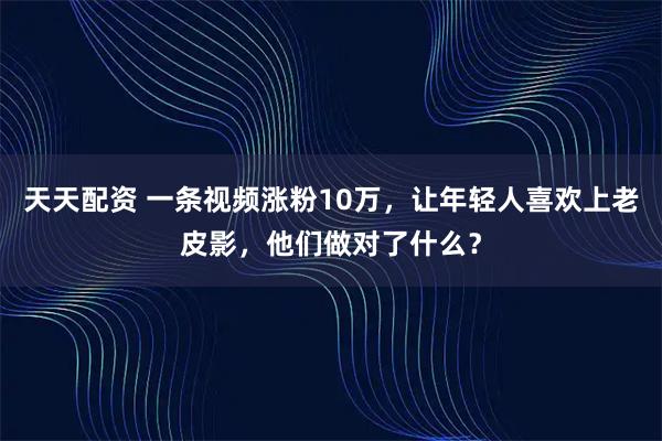天天配资 一条视频涨粉10万，让年轻人喜欢上老皮影，他们做对了什么？
